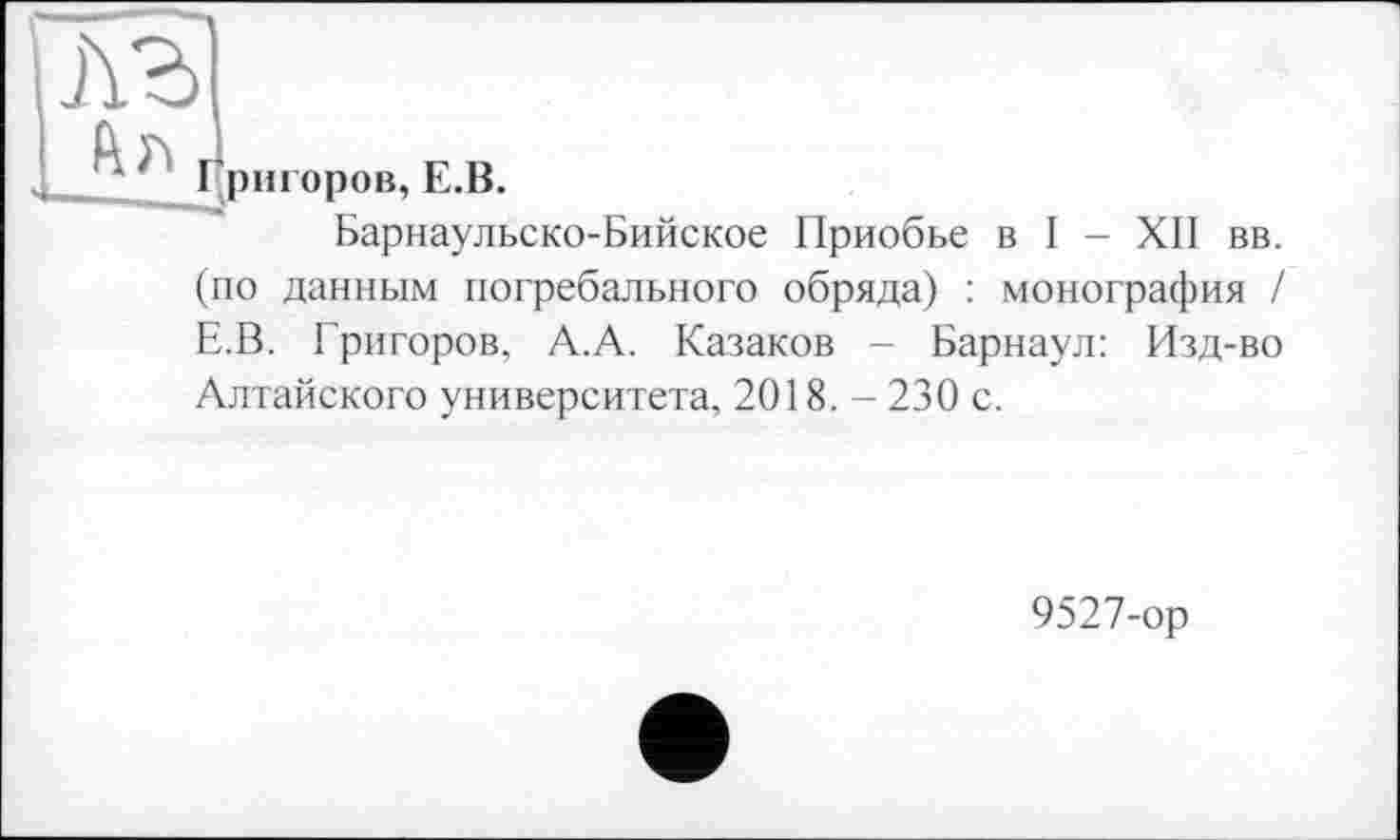 ﻿Барнаульско-Бийское Приобье в I - XII вв.
(по данным погребального обряда) : монография / Е.В. Григоров, А.А. Казаков - Барнаул: Изд-во
Алтайского университета, 2018. - 230 с.
9527-ор